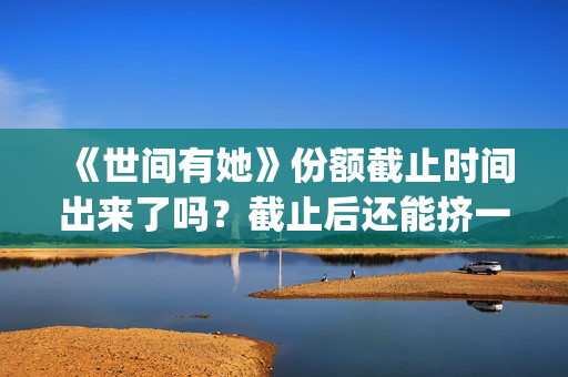 《世间有她》份额截止时间出来了吗？截止后还能挤一挤？(《世间有她》撤档)