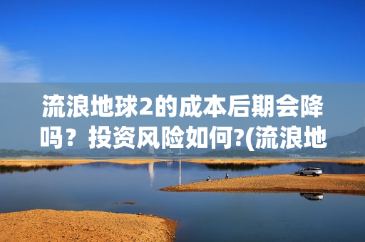 流浪地球2的成本后期会降吗？投资风险如何?(流浪地球2成就)