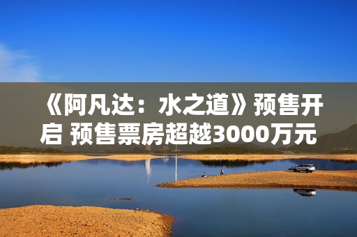 《阿凡达：水之道》预售开启 预售票房超越3000万元