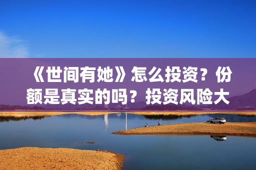《世间有她》怎么投资？份额是真实的吗？投资风险大吗？(世间有她讲的是什么)