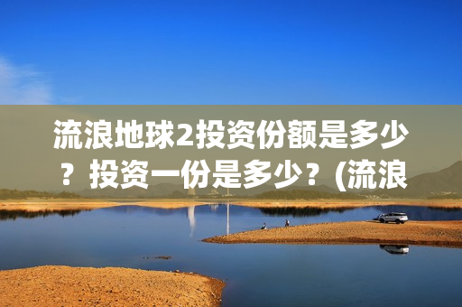 流浪地球2投资份额是多少？投资一份是多少？(流浪地球2投资多少)