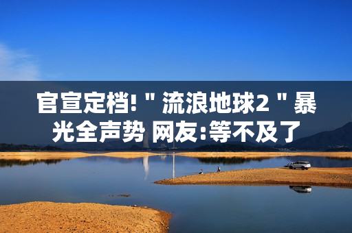 官宣定档!＂流浪地球2＂暴光全声势 网友:等不及了