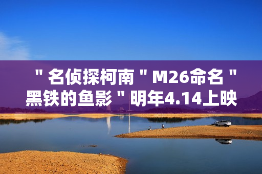 ＂名侦探柯南＂M26命名＂黑铁的鱼影＂明年4.14上映