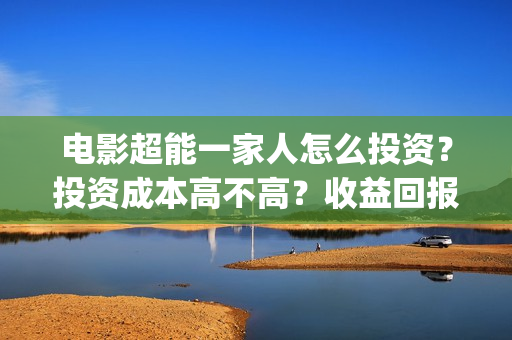 电影超能一家人怎么投资？投资成本高不高？收益回报怎么样？(电影超能一家人沈腾免费观看抢先版)