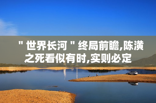 ＂世界长河＂终局前瞻,陈潢之死看似有时,实则必定