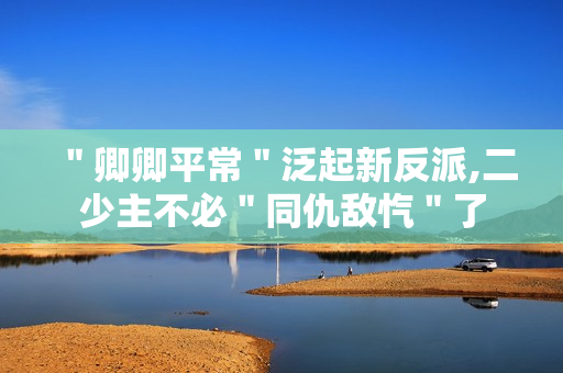 ＂卿卿平常＂泛起新反派,二少主不必＂同仇敌忾＂了