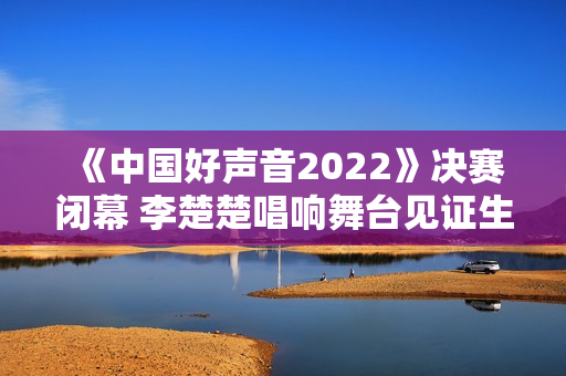 《中国好声音2022》决赛闭幕 李楚楚唱响舞台见证生长
