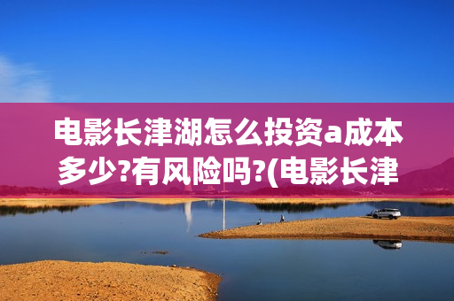 电影长津湖怎么投资a成本多少?有风险吗?(电影长津湖完)