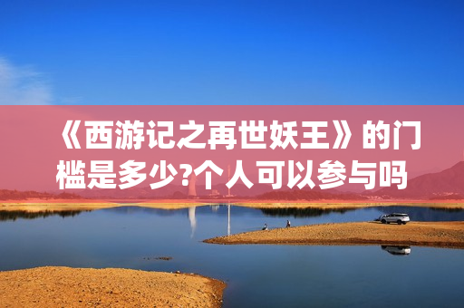 《西游记之再世妖王》的门槛是多少?个人可以参与吗?怎么参与呢?(西游记之再世妖王电影免费完整版)