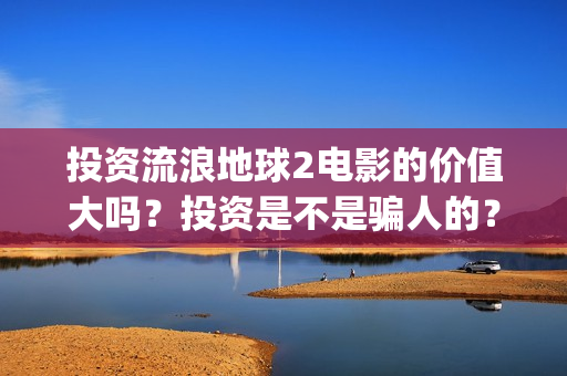 投资流浪地球2电影的价值大吗？投资是不是骗人的？为什么有份额会对个人转让呢？(流浪地球投资额)