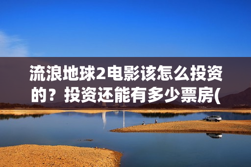 流浪地球2电影该怎么投资的？投资还能有多少票房(流浪地球2电影下载)