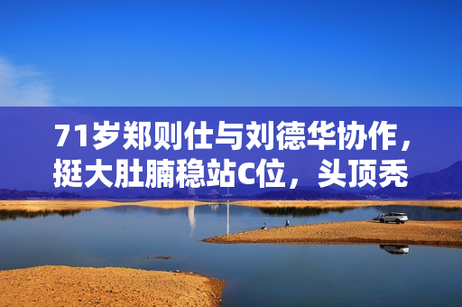 71岁郑则仕与刘德华协作，挺大肚腩稳站C位，头顶秃一大块显衰老