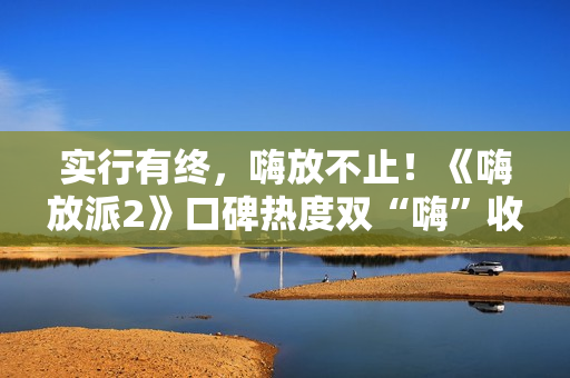 实行有终，嗨放不止！《嗨放派2》口碑热度双“嗨”收官！