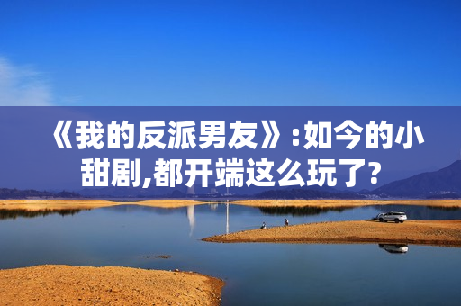 《我的反派男友》:如今的小甜剧,都开端这么玩了?