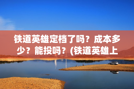 铁道英雄定档了吗？成本多少？能投吗？(铁道英雄上映预计多少票房)