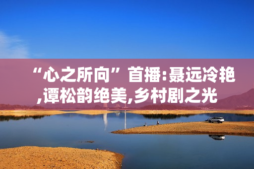 “心之所向”首播:聂远冷艳,谭松韵绝美,乡村剧之光 “心之所向”首播:聂远冷艳,谭松韵绝美,乡村剧之光