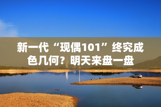 新一代“现偶101”终究成色几何？明天来盘一盘