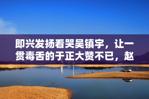 即兴发扬看哭吴镇宇,让一贯毒舌的于正大赞不已,赵露思演技多强 即兴发扬看哭吴镇宇,让一贯毒舌的于正大赞不已,赵露思演技多强