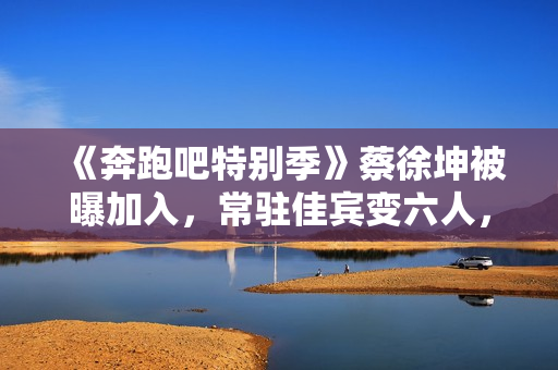 《奔跑吧特别季》蔡徐坤被曝加入，常驻佳宾变六人，王宝强或回归