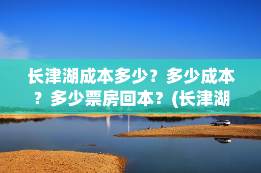 长津湖成本多少?多少成本?多少票房回本?(长津湖一共投资多少钱) 长津湖成本多少?多少成本?多少票房回本?(长津湖一共投资多少钱)