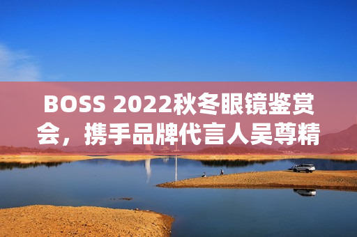 BOSS 2022秋冬眼镜鉴赏会，携手品牌代言人吴尊精彩演绎绅士之魅