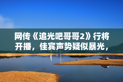 网传《追光吧哥哥2》行将开播，佳宾声势疑似暴光，你最等待谁呢