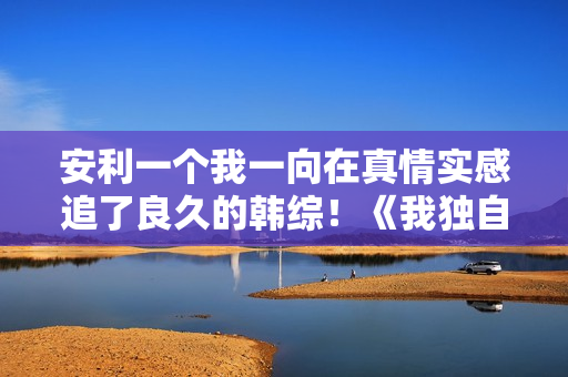 安利一个我一向在真情实感追了良久的韩综！《我独自生活》