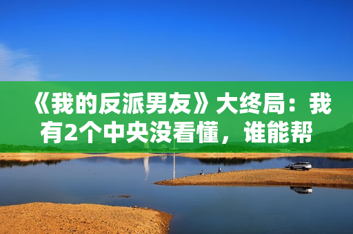 《我的反派男友》大终局：我有2个中央没看懂，谁能帮助解答？