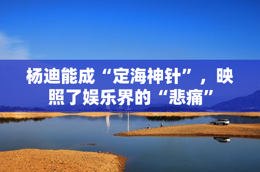 杨迪能成“定海神针”，映照了娱乐界的“悲痛”