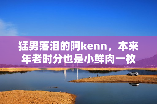 猛男落泪的阿kenn，本来年老时分也是小鲜肉一枚