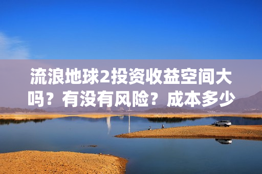 流浪地球2投资收益空间大吗？有没有风险？成本多少？(流浪地球2剧情推测)