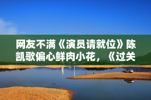 网友不满《演员请就位》陈凯歌偏心鲜肉小花，《过关》后本尊回应