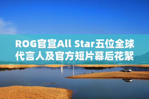 ROG官宣All Star五位全球代言人及官方短片幕后花絮