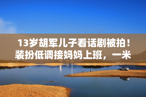 13岁胡军儿子看话剧被拍！装扮低调接妈妈上班，一米八身高太抢眼