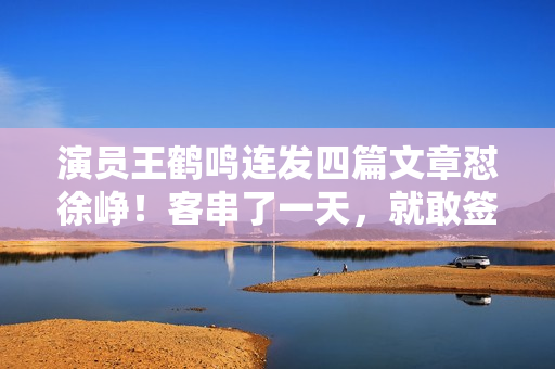 演员王鹤鸣连发四篇文章怼徐峥！客串了一天，就敢签名当编剧