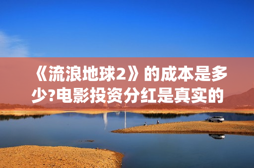 《流浪地球2》的成本是多少?电影投资分红是真实的吗?(流浪地球2 电影)