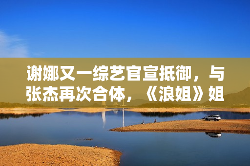 谢娜又一综艺官宣抵御，与张杰再次合体，《浪姐》姐姐也在