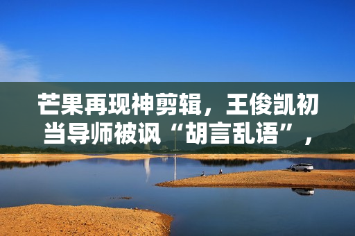 芒果再现神剪辑，王俊凯初当导师被讽“胡言乱语”，选手立场猖狂