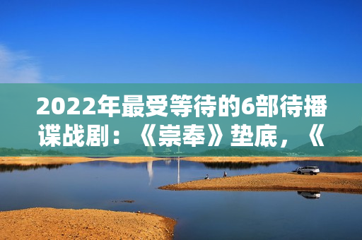 2022年最受等待的6部待播谍战剧：《崇奉》垫底，《无间》第二