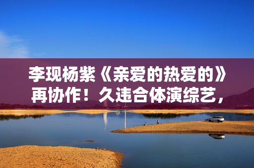 李现杨紫《亲爱的热爱的》再协作！久违合体演综艺，成最大欣喜