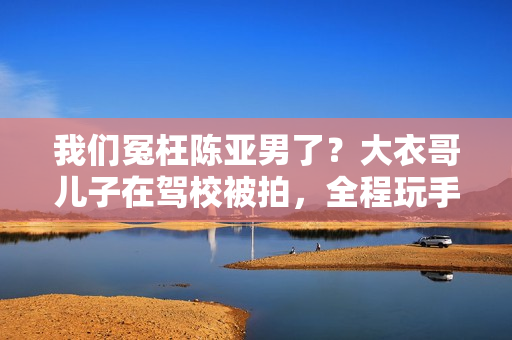 我们冤枉陈亚男了？大衣哥儿子在驾校被拍，全程玩手机不进修