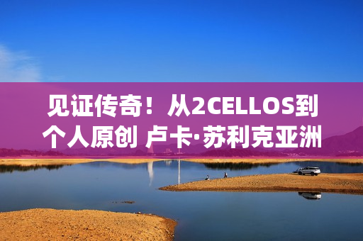 见证传奇！从2CELLOS到个人原创 卢卡·苏利克亚洲唯一演出上海站不容错过(见证传奇是什么意思)