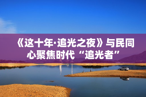 《这十年·追光之夜》与民同心聚焦时代“追光者”