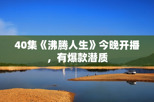 40集《沸腾人生》今晚开播，有爆款潜质