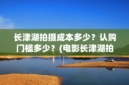 长津湖拍摄成本多少?认购门槛多少?(电影长津湖拍摄成本) 长津湖拍摄成本多少?认购门槛多少?(电影长津湖拍摄成本)