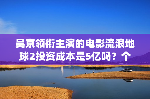 吴京领衔主演的电影流浪地球2投资成本是5亿吗？个人怎么参与投资？(吴京演的电影片)