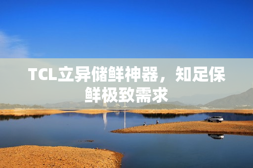 TCL立异储鲜神器，知足保鲜极致需求