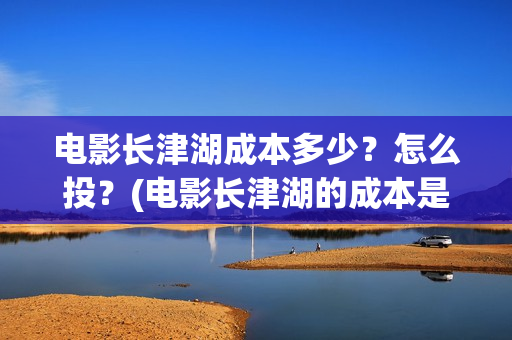 电影长津湖成本多少？怎么投？(电影长津湖的成本是多少?)