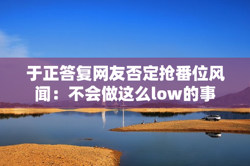 于正答复网友否定抢番位风闻：不会做这么low的事