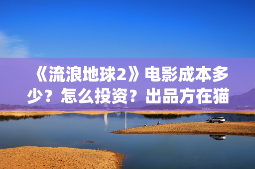 《流浪地球2》电影成本多少？怎么投资？出品方在猫眼吗？(流浪地球2上映时间)